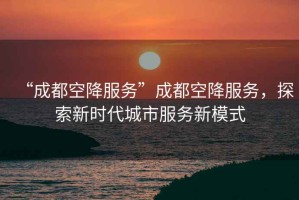 “成都空降服務(wù)”成都空降服務(wù)，探索新時(shí)代城市服務(wù)新模式