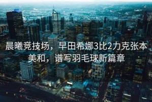 晨曦競技場(chǎng)，早田希娜3比2力克張本美和，譜寫(xiě)羽毛球新篇章