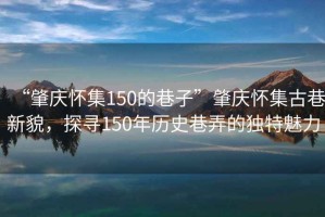 “肇慶懷集150的巷子”肇慶懷集古巷新貌，探尋150年歷史巷弄的獨特魅力