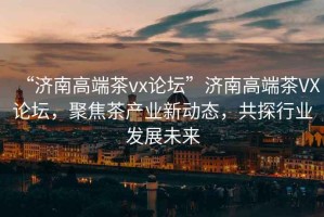 “濟南高端茶vx論壇”濟南高端茶VX論壇，聚焦茶產(chǎn)業(yè)新動(dòng)態(tài)，共探行業(yè)發(fā)展未來(lái)