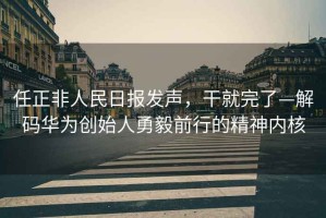 任正非人民日報發(fā)聲，干就完了—解碼華為創(chuàng  )始人勇毅前行的精神內核