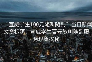 “宣威學(xué)生100元隨叫隨到”當日新聞文章標題，宣威學(xué)生百元隨叫隨到服務(wù)現象揭秘