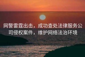 網(wǎng)警雷霆出擊，成功查處法律服務(wù)公司侵權案件，維護網(wǎng)絡(luò )法治環(huán)境