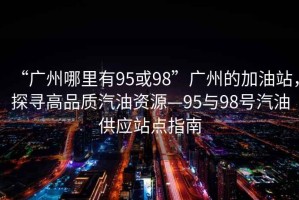 “廣州哪里有95或98”廣州的加油站，探尋高品質(zhì)汽油資源—95與98號汽油供應站點(diǎn)指南