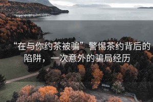 “在與你約茶被騙”警惕茶約背后的陷阱，一次意外的騙局經(jīng)歷