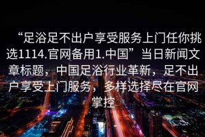“足浴足不出戶(hù)享受服務(wù)上門(mén)任你挑選1114.官網(wǎng)備用1.中國”當日新聞文章標題，中國足浴行業(yè)革新，足不出戶(hù)享受上門(mén)服務(wù)，多樣選擇盡在官網(wǎng)掌控