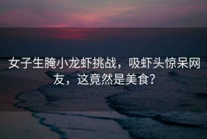 女子生腌小龍蝦挑戰，吸蝦頭驚呆網(wǎng)友，這竟然是美食？