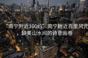 “南寧附近100約”南寧附近百里風(fēng)光，醉美山水間的詩(shī)意畫(huà)卷
