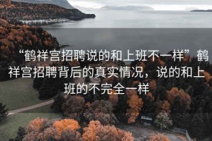 “鶴祥宮招聘說(shuō)的和上班不一樣”鶴祥宮招聘背后的真實(shí)情況，說(shuō)的和上班的不完全一樣