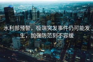 水利部預警，極端突發(fā)事件仍可能發(fā)生，加強防范刻不容緩
