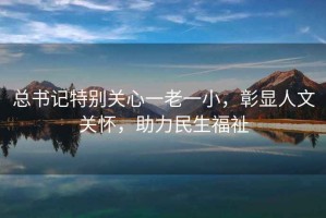 總書(shū)記特別關(guān)心一老一小，彰顯人文關(guān)懷，助力民生福祉