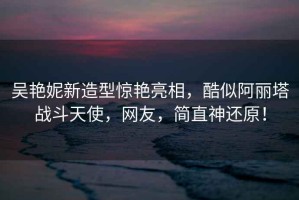 吳艷妮新造型驚艷亮相，酷似阿麗塔戰斗天使，網(wǎng)友，簡(jiǎn)直神還原！