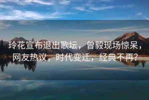 玲花宣布退出歌壇，曾毅現場(chǎng)驚呆，網(wǎng)友熱議，時(shí)代變遷，經(jīng)典不再？