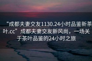“成都夫妻交友1130.24小時(shí)品鑒新茶葉.cc”成都夫妻交友新風(fēng)尚，一場(chǎng)關(guān)于茶葉品鑒的24小時(shí)之旅