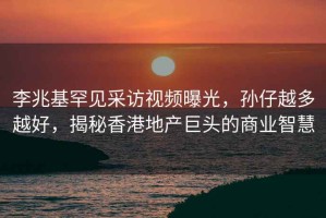 李兆基罕見(jiàn)采訪(fǎng)視頻曝光，孫仔越多越好，揭秘香港地產(chǎn)巨頭的商業(yè)智慧