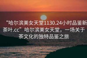“哈爾濱美女天堂1130.24小時(shí)品鑒新茶葉.cc”哈爾濱美女天堂，一場(chǎng)關(guān)于茶文化的獨特品鑒之旅