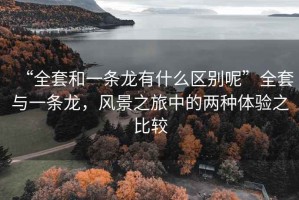 “全套和一條龍有什么區別呢”全套與一條龍，風(fēng)景之旅中的兩種體驗之比較