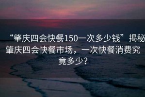 “肇慶四會(huì )快餐150一次多少錢(qián)”揭秘肇慶四會(huì )快餐市場(chǎng)，一次快餐消費究竟多少？
