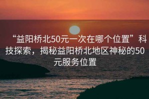 “益陽(yáng)橋北50元一次在哪個(gè)位置”科技探索，揭秘益陽(yáng)橋北地區神秘的50元服務(wù)位置