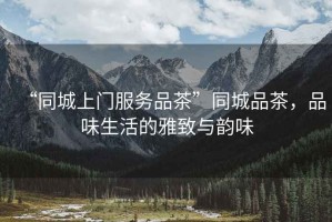 “同城上門(mén)服務(wù)品茶”同城品茶，品味生活的雅致與韻味