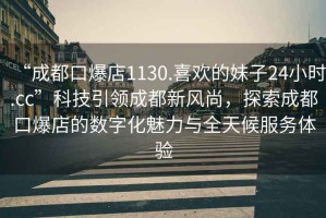 “成都口爆店1130.喜歡的妹子24小時(shí).cc”科技引領(lǐng)成都新風(fēng)尚，探索成都口爆店的數字化魅力與全天候服務(wù)體驗