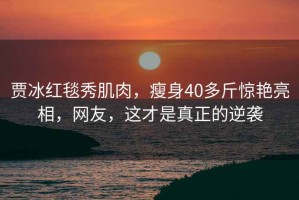 賈冰紅毯秀肌肉，瘦身40多斤驚艷亮相，網(wǎng)友，這才是真正的逆襲