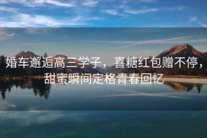 婚車(chē)邂逅高三學(xué)子，喜糖紅包贈不停，甜蜜瞬間定格青春回憶