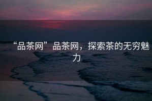 “品茶網(wǎng)”品茶網(wǎng)，探索茶的無(wú)窮魅力