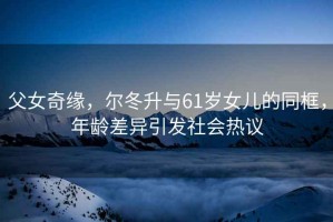 父女奇緣，爾冬升與61歲女兒的同框，年齡差異引發(fā)社會(huì )熱議