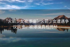“火箭少女被爆操”火箭少女遭遇爭議風(fēng)波，被爆操真相揭秘