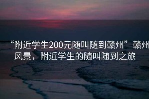 “附近學(xué)生200元隨叫隨到贛州”贛州風(fēng)景，附近學(xué)生的隨叫隨到之旅