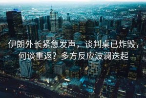 伊朗外長(cháng)緊急發(fā)聲，談判桌已炸毀，何談重返？多方反應波瀾迭起