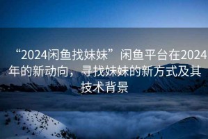 “2024閑魚(yú)找妹妹”閑魚(yú)平臺在2024年的新動(dòng)向，尋找妹妹的新方式及其技術(shù)背景