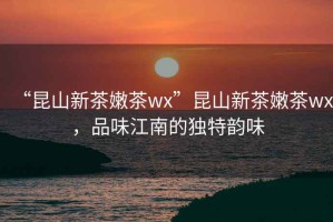 “昆山新茶嫩茶wx”昆山新茶嫩茶wx，品味江南的獨特韻味