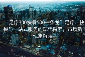 “足療300快餐500一條龍”足療、快餐與一站式服務(wù)的現代探索，市場(chǎng)新現象解讀