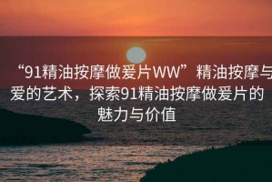 “91精油按摩做爰片WW”精油按摩與愛(ài)的藝術(shù)，探索91精油按摩做爰片的魅力與價(jià)值