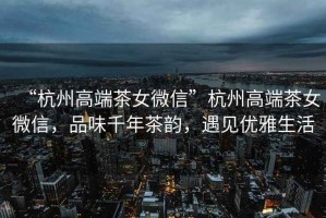 “杭州高端茶女微信”杭州高端茶女微信，品味千年茶韻，遇見(jiàn)優(yōu)雅生活