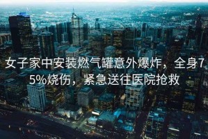 女子家中安裝燃氣罐意外爆炸，全身75%燒傷，緊急送往醫院搶救