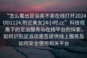 “怎么看出足浴賣(mài)不賣(mài)在線(xiàn)打開(kāi)2024DD1124.附近美女24小時(shí).cc”科技視角下的足浴服務(wù)與在線(xiàn)平臺的探索，如何識別足浴店是否提供線(xiàn)上服務(wù)及如何安全使用相關(guān)平臺