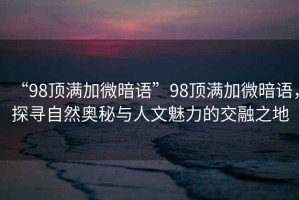 “98頂滿(mǎn)加微暗語(yǔ)”98頂滿(mǎn)加微暗語(yǔ)，探尋自然奧秘與人文魅力的交融之地