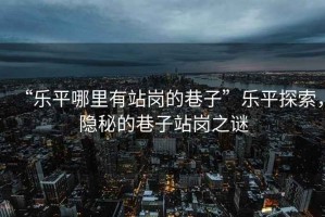 “樂(lè )平哪里有站崗的巷子”樂(lè )平探索，隱秘的巷子站崗之謎
