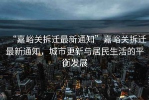 “嘉峪關(guān)拆遷最新通知”嘉峪關(guān)拆遷最新通知，城市更新與居民生活的平衡發(fā)展