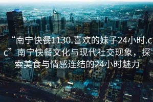 “南寧快餐1130.喜歡的妹子24小時(shí).cc”南寧快餐文化與現代社交現象，探索美食與情感連結的24小時(shí)魅力