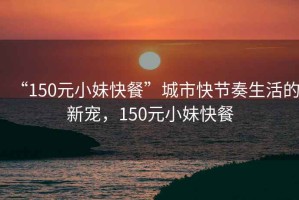 “150元小妹快餐”城市快節奏生活的新寵，150元小妹快餐