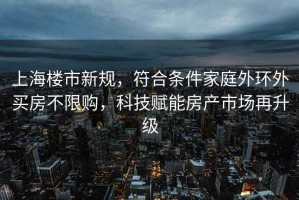 上海樓市新規，符合條件家庭外環(huán)外買(mǎi)房不限購，科技賦能房產(chǎn)市場(chǎng)再升級