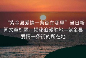 “紫金縣愛(ài)情一條街在哪里”當日新聞文章標題，揭秘浪漫勝地—紫金縣愛(ài)情一條街的所在地
