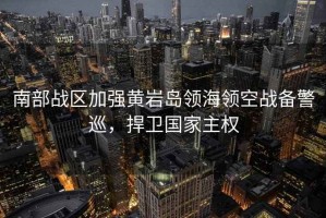 南部戰區加強黃巖島領(lǐng)海領(lǐng)空戰備警巡，捍衛國家主權