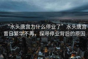 “水頭唐宮為什么停業(yè)了”水頭唐宮昔日繁華不再，探尋停業(yè)背后的原因