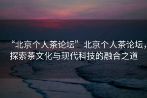 “北京個(gè)人茶論壇”北京個(gè)人茶論壇，探索茶文化與現代科技的融合之道