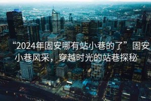 “2024年固安哪有站小巷的了”固安小巷風(fēng)采，穿越時(shí)光的站巷探秘